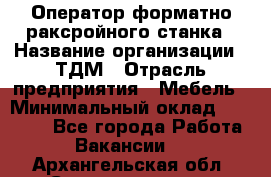 Оператор форматно-раксройного станка › Название организации ­ ТДМ › Отрасль предприятия ­ Мебель › Минимальный оклад ­ 40 000 - Все города Работа » Вакансии   . Архангельская обл.,Северодвинск г.